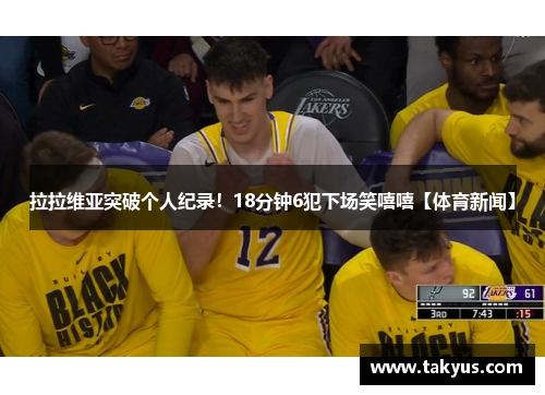 拉拉维亚突破个人纪录！18分钟6犯下场笑嘻嘻【体育新闻】